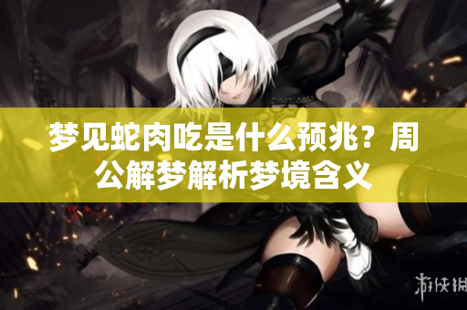 梦见蛇肉吃是什么预兆？周公解梦解析梦境含义