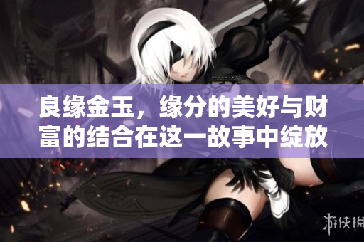 良缘金玉，缘分的美好与财富的结合在这一故事中绽放！