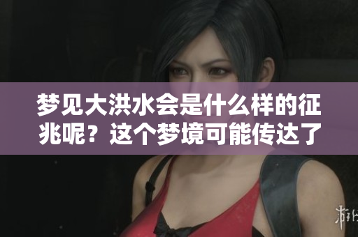 梦见大洪水会是什么样的征兆呢？这个梦境可能传达了什么信息？