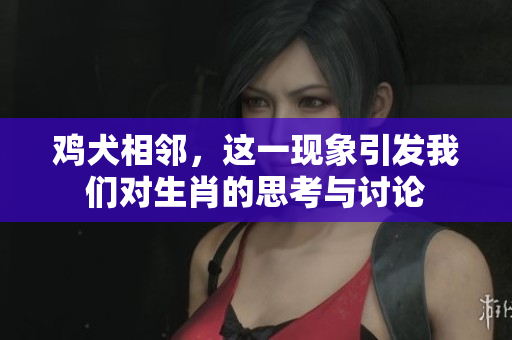 鸡犬相邻，这一现象引发我们对生肖的思考与讨论