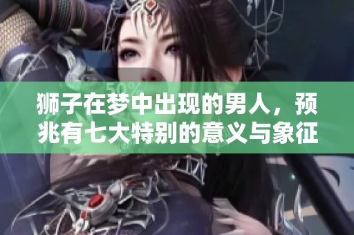 狮子在梦中出现的男人，预兆有七大特别的意义与象征