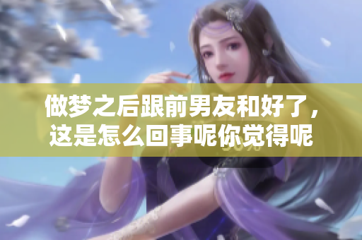 做梦之后跟前男友和好了，这是怎么回事呢你觉得呢