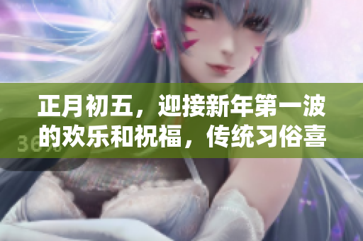 正月初五，迎接新年第一波的欢乐和祝福，传统习俗喜庆无限