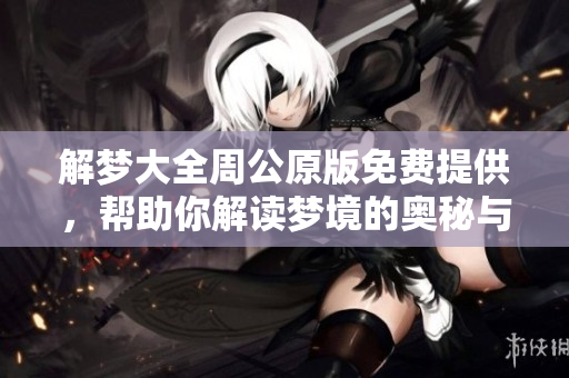 解梦大全周公原版免费提供，帮助你解读梦境的奥秘与意义