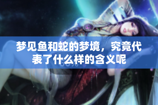梦见鱼和蛇的梦境，究竟代表了什么样的含义呢