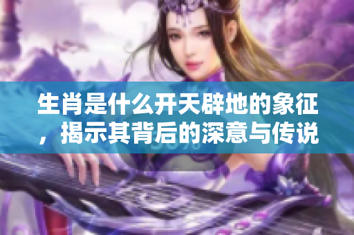 生肖是什么开天辟地的象征，揭示其背后的深意与传说