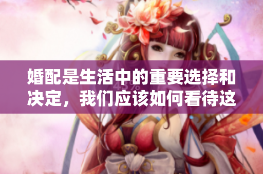 婚配是生活中的重要选择和决定，我们应该如何看待这一过程呢