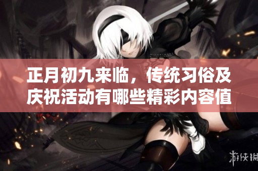正月初九来临，传统习俗及庆祝活动有哪些精彩内容值得关注呢