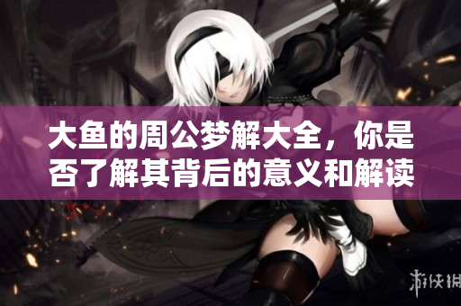 大鱼的周公梦解大全，你是否了解其背后的意义和解读方法呢