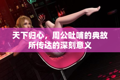 天下归心，周公吐哺的典故所传达的深刻意义