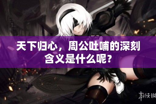 天下归心，周公吐哺的深刻含义是什么呢？