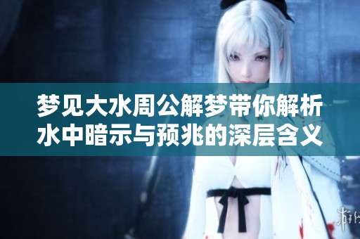 梦见大水周公解梦带你解析水中暗示与预兆的深层含义