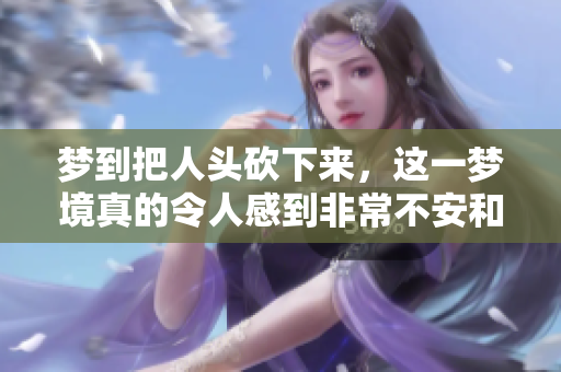 梦到把人头砍下来，这一梦境真的令人感到非常不安和恐惧
