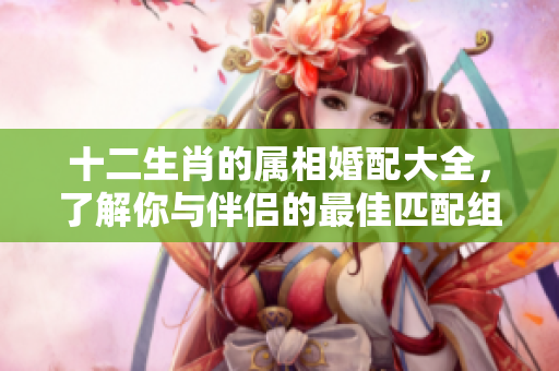 十二生肖的属相婚配大全，了解你与伴侣的最佳匹配组合