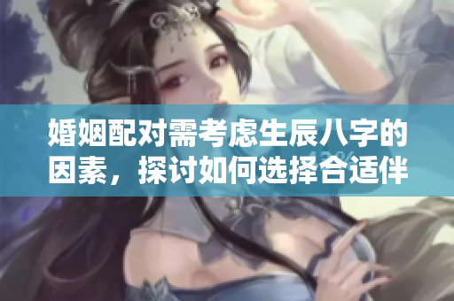婚姻配对需考虑生辰八字的因素，探讨如何选择合适伴侣