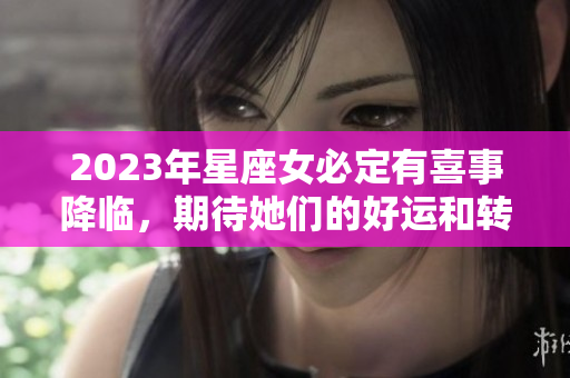 2023年星座女必定有喜事降临，期待她们的好运和转机