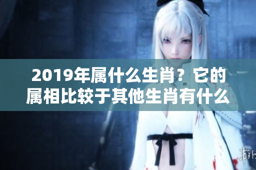 2019年属什么生肖？它的属相比较于其他生肖有什么特别之处呢？