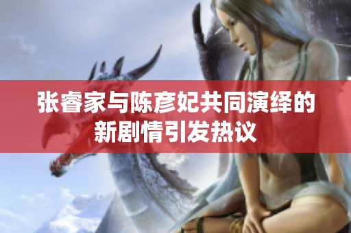 张睿家与陈彦妃共同演绎的新剧情引发热议