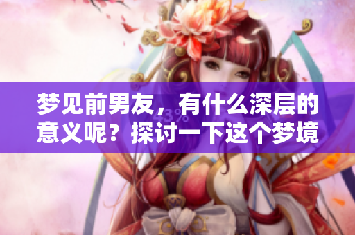 梦见前男友，有什么深层的意义呢？探讨一下这个梦境究竟代表着什么。