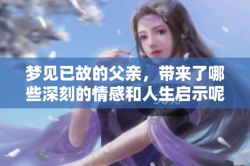 梦见已故的父亲，带来了哪些深刻的情感和人生启示呢
