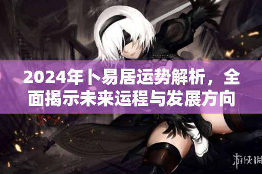 2024年卜易居运势解析，全面揭示未来运程与发展方向