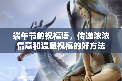 端午节的祝福语，传递浓浓情意和温暖祝福的好方法
