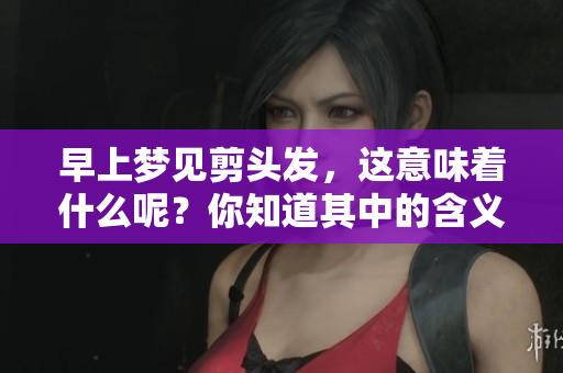 早上梦见剪头发，这意味着什么呢？你知道其中的含义吗？