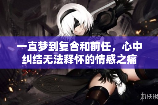 一直梦到复合和前任，心中纠结无法释怀的情感之痛