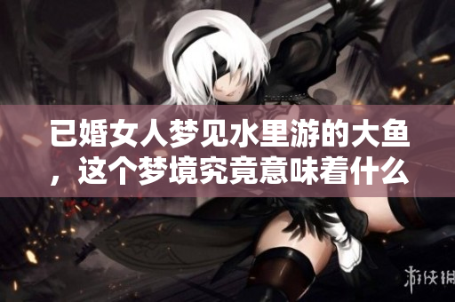 已婚女人梦见水里游的大鱼，这个梦境究竟意味着什么呢