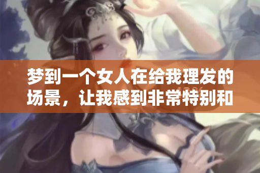 梦到一个女人在给我理发的场景，让我感到非常特别和奇妙