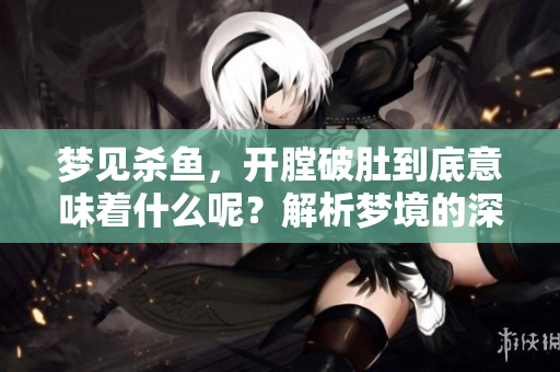 梦见杀鱼，开膛破肚到底意味着什么呢？解析梦境的深层含义