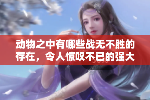 动物之中有哪些战无不胜的存在，令人惊叹不已的强大力量与智慧