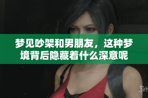 梦见吵架和男朋友，这种梦境背后隐藏着什么深意呢
