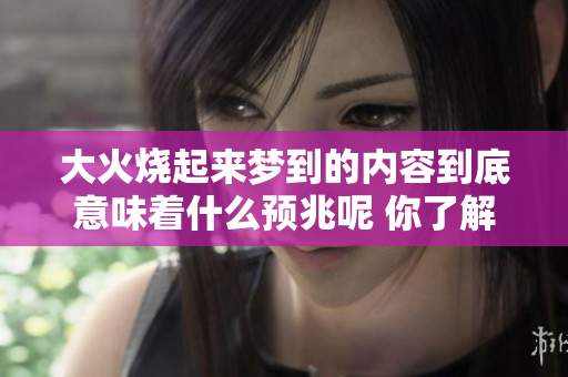 大火烧起来梦到的内容到底意味着什么预兆呢 你了解其中的深层含义吗
