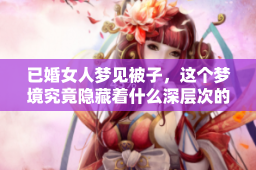 已婚女人梦见被子，这个梦境究竟隐藏着什么深层次的寓意呢