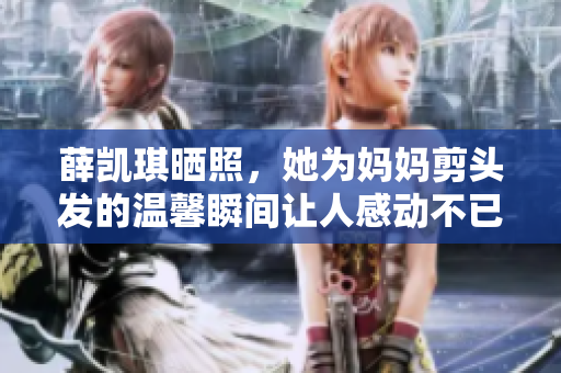 薛凯琪晒照，她为妈妈剪头发的温馨瞬间让人感动不已