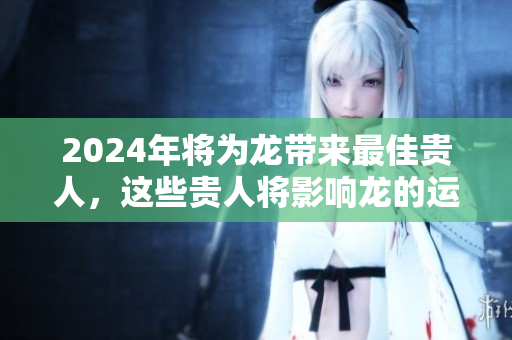 2024年将为龙带来最佳贵人，这些贵人将影响龙的运势发展