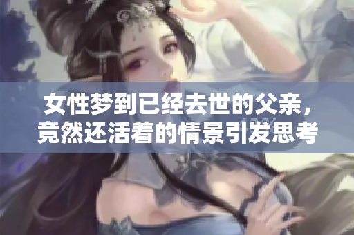 女性梦到已经去世的父亲，竟然还活着的情景引发思考