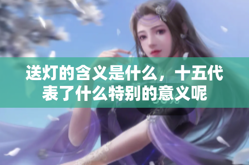 送灯的含义是什么，十五代表了什么特别的意义呢