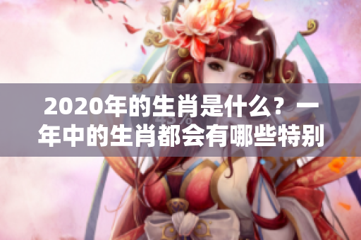 2020年的生肖是什么？一年中的生肖都会有哪些特别之处呢？