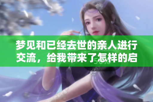 梦见和已经去世的亲人进行交流，给我带来了怎样的启示呢