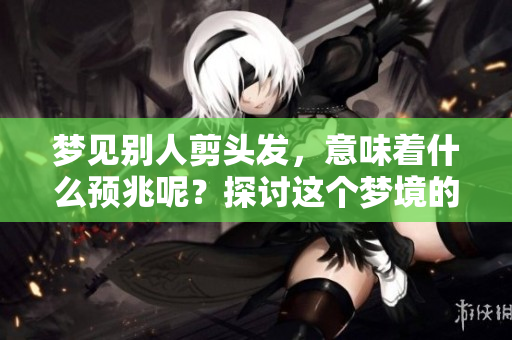 梦见别人剪头发，意味着什么预兆呢？探讨这个梦境的深层含义。