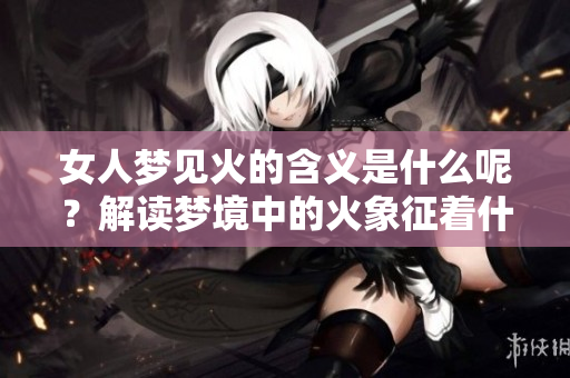 女人梦见火的含义是什么呢？解读梦境中的火象征着什么呢？