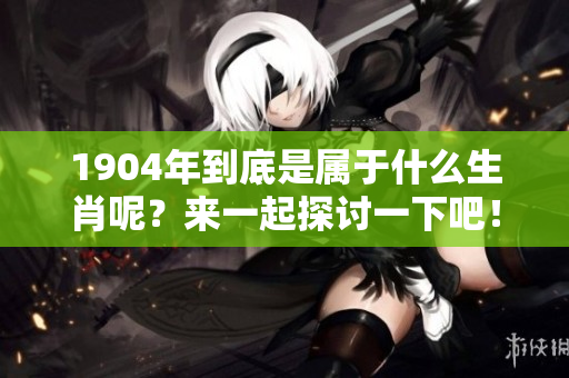 1904年到底是属于什么生肖呢？来一起探讨一下吧！