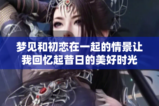 梦见和初恋在一起的情景让我回忆起昔日的美好时光