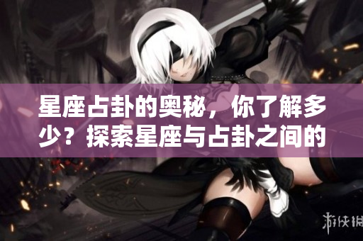 星座占卦的奥秘，你了解多少？探索星座与占卦之间的关系
