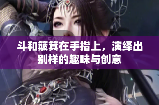 斗和簸箕在手指上，演绎出别样的趣味与创意