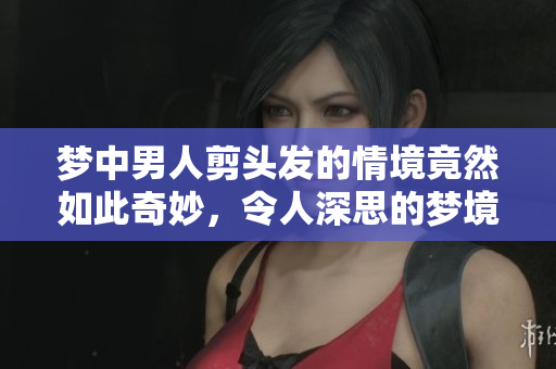 梦中男人剪头发的情境竟然如此奇妙，令人深思的梦境体验