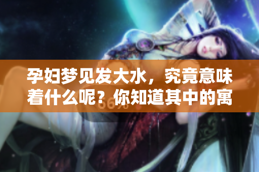 孕妇梦见发大水，究竟意味着什么呢？你知道其中的寓意吗？