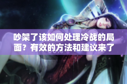 吵架了该如何处理冷战的局面？有效的方法和建议来了！